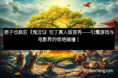 痞子也疯狂《鬼泣5》但丁真人版首秀——引爆游戏与电影界的惊艳碰撞！